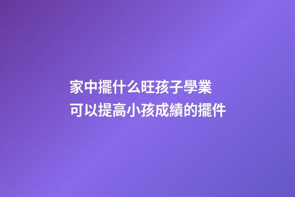 家中擺什么旺孩子學業 可以提高小孩成績的擺件